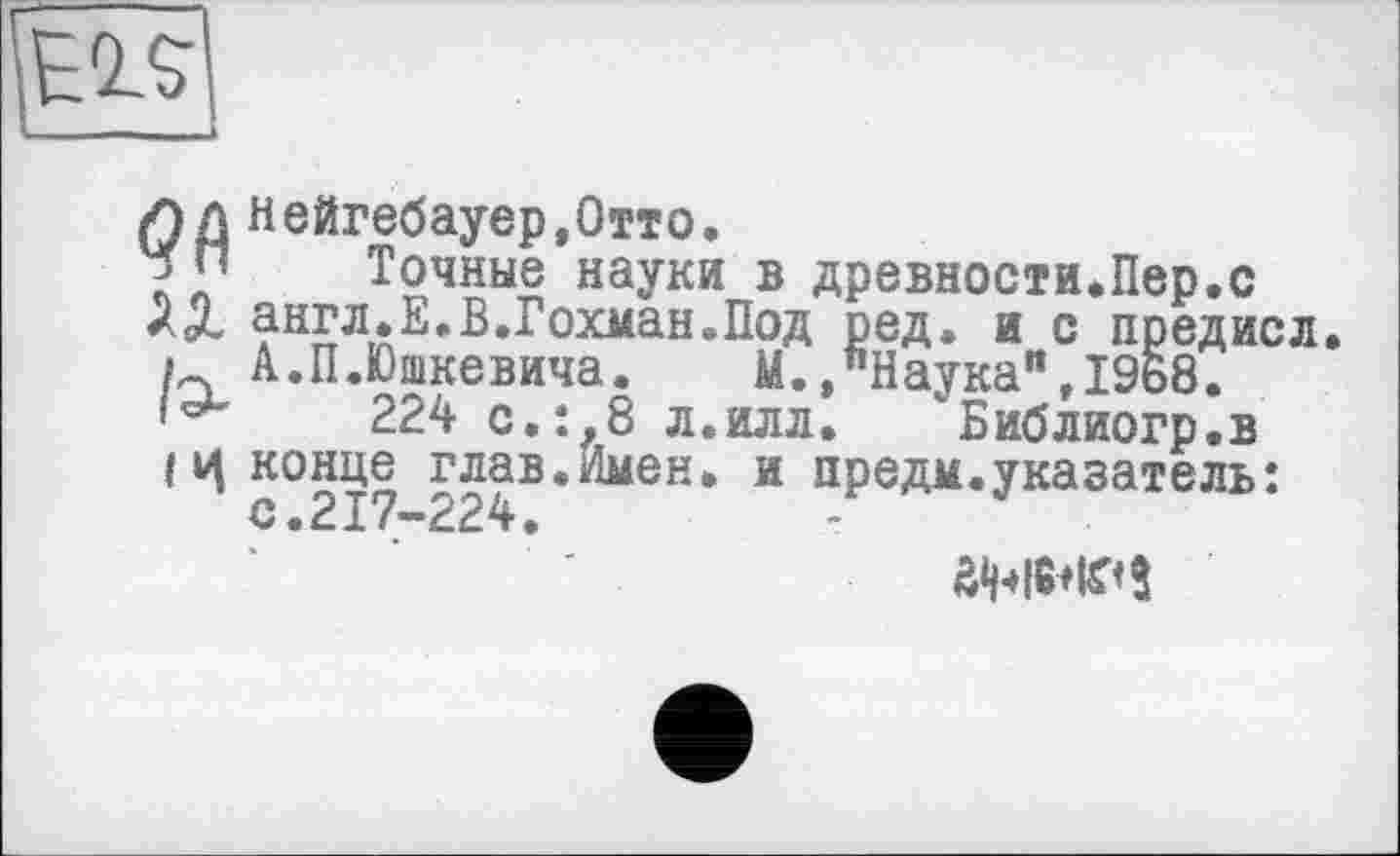 ﻿ИД Нейгебауер.Отто.
Точные науки в древности.Пер.с хХ англ.Е.В.Гохман.Под ред. и с нредисл. і А.П.Юшкевича.	М.»"Наука",1968.
224 с.:,8 л.илл.	Библиогр.в
Iц конце глав.Имен, и предм.указатель: с.217-224.
